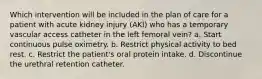 Which intervention will be included in the plan of care for a patient with acute kidney injury (AKI) who has a temporary vascular access catheter in the left femoral vein? a. Start continuous pulse oximetry. b. Restrict physical activity to bed rest. c. Restrict the patient's oral protein intake. d. Discontinue the urethral retention catheter.