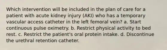 Which intervention will be included in the plan of care for a patient with acute kidney injury (AKI) who has a temporary vascular access catheter in the left femoral vein? a. Start continuous pulse oximetry. b. Restrict physical activity to bed rest. c. Restrict the patient's oral protein intake. d. Discontinue the urethral retention catheter.