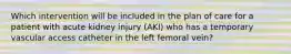 Which intervention will be included in the plan of care for a patient with acute kidney injury (AKI) who has a temporary vascular access catheter in the left femoral vein?