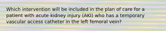 Which intervention will be included in the plan of care for a patient with acute kidney injury (AKI) who has a temporary vascular access catheter in the left femoral vein?