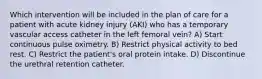 Which intervention will be included in the plan of care for a patient with acute kidney injury (AKI) who has a temporary vascular access catheter in the left femoral vein? A) Start continuous pulse oximetry. B) Restrict physical activity to bed rest. C) Restrict the patient's oral protein intake. D) Discontinue the urethral retention catheter.