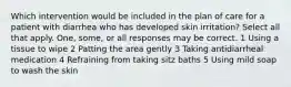 Which intervention would be included in the plan of care for a patient with diarrhea who has developed skin irritation? Select all that apply. One, some, or all responses may be correct. 1 Using a tissue to wipe 2 Patting the area gently 3 Taking antidiarrheal medication 4 Refraining from taking sitz baths 5 Using mild soap to wash the skin