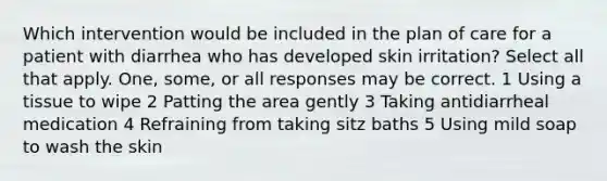 Which intervention would be included in the plan of care for a patient with diarrhea who has developed skin irritation? Select all that apply. One, some, or all responses may be correct. 1 Using a tissue to wipe 2 Patting the area gently 3 Taking antidiarrheal medication 4 Refraining from taking sitz baths 5 Using mild soap to wash the skin