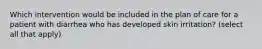 Which intervention would be included in the plan of care for a patient with diarrhea who has developed skin irritation? (select all that apply)