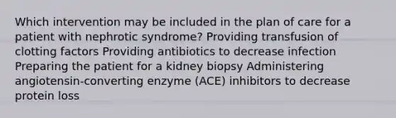 Which intervention may be included in the plan of care for a patient with nephrotic syndrome? Providing transfusion of clotting factors Providing antibiotics to decrease infection Preparing the patient for a kidney biopsy Administering angiotensin-converting enzyme (ACE) inhibitors to decrease protein loss