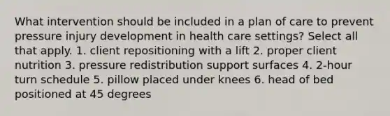 What intervention should be included in a plan of care to prevent pressure injury development in health care settings? Select all that apply. 1. client repositioning with a lift 2. proper client nutrition 3. pressure redistribution support surfaces 4. 2-hour turn schedule 5. pillow placed under knees 6. head of bed positioned at 45 degrees