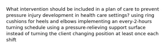 What intervention should be included in a plan of care to prevent pressure injury development in health care settings? using ring cushions for heels and elbows implementing an every-2-hours turning schedule using a pressure-relieving support surface instead of turning the client changing position at least once each shift