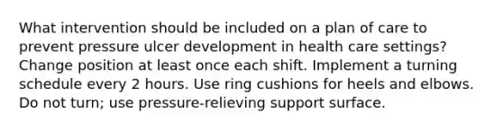 What intervention should be included on a plan of care to prevent pressure ulcer development in health care settings? Change position at least once each shift. Implement a turning schedule every 2 hours. Use ring cushions for heels and elbows. Do not turn; use pressure-relieving support surface.