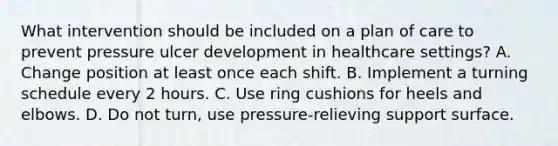 What intervention should be included on a plan of care to prevent pressure ulcer development in healthcare settings? A. Change position at least once each shift. B. Implement a turning schedule every 2 hours. C. Use ring cushions for heels and elbows. D. Do not turn, use pressure-relieving support surface.