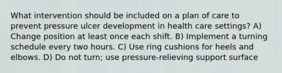 What intervention should be included on a plan of care to prevent pressure ulcer development in health care settings? A) Change position at least once each shift. B) Implement a turning schedule every two hours. C) Use ring cushions for heels and elbows. D) Do not turn; use pressure-relieving support surface