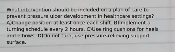 What intervention should be included on a plan of care to prevent pressure ulcer development in healthcare settings? A)Change position at least once each shift. B)Implement a turning schedule every 2 hours. C)Use ring cushions for heels and elbows. D)Do not turn, use pressure-relieving support surface.