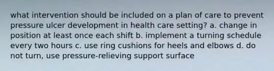 what intervention should be included on a plan of care to prevent pressure ulcer development in health care setting? a. change in position at least once each shift b. implement a turning schedule every two hours c. use ring cushions for heels and elbows d. do not turn, use pressure-relieving support surface