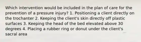 Which intervention would be included in the plan of care for the prevention of a pressure injury? 1. Positioning a client directly on the trochanter 2. Keeping the client's skin directly off plastic surfaces 3. Keeping the head of the bed elevated above 30 degrees 4. Placing a rubber ring or donut under the client's sacral area