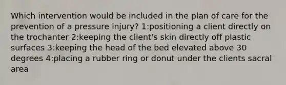 Which intervention would be included in the plan of care for the prevention of a pressure injury? 1:positioning a client directly on the trochanter 2:keeping the client's skin directly off plastic surfaces 3:keeping the head of the bed elevated above 30 degrees 4:placing a rubber ring or donut under the clients sacral area