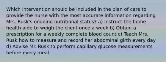 Which intervention should be included in the plan of care to provide the nurse with the most accurate information regarding Mrs. Rusk's ongoing nutritional status? a) Instruct the home health aide to weigh the client once a week b) Obtain a prescription for a weekly complete blood count c) Teach Mrs. Rusk how to measure and record her abdominal girth every day d) Advise Mr. Rusk to perform capillary glucose measurements before every meal