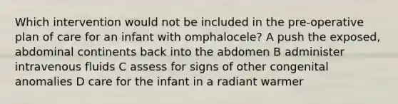 Which intervention would not be included in the pre-operative plan of care for an infant with omphalocele? A push the exposed, abdominal continents back into the abdomen B administer intravenous fluids C assess for signs of other congenital anomalies D care for the infant in a radiant warmer