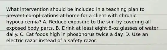 What intervention should be included in a teaching plan to prevent complications at home for a client with chronic hypocalcemia? A. Reduce exposure to the sun by covering all exposed body parts. B. Drink at least eight 8-oz glasses of water daily. C. Eat foods high in phosphorus twice a day. D. Use an electric razor instead of a safety razor.