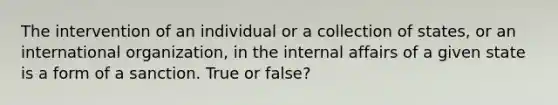 The intervention of an individual or a collection of states, or an international organization, in the internal affairs of a given state is a form of a sanction. True or false?