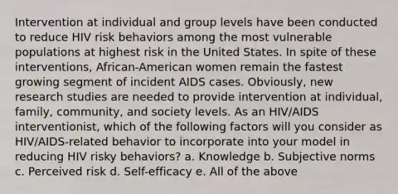 Intervention at individual and group levels have been conducted to reduce HIV risk behaviors among the most vulnerable populations at highest risk in the United States. In spite of these interventions, African-American women remain the fastest growing segment of incident AIDS cases. Obviously, new research studies are needed to provide intervention at individual, family, community, and society levels. As an HIV/AIDS interventionist, which of the following factors will you consider as HIV/AIDS-related behavior to incorporate into your model in reducing HIV risky behaviors? a. Knowledge b. Subjective norms c. Perceived risk d. Self-efficacy e. All of the above