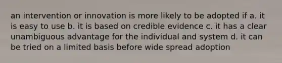 an intervention or innovation is more likely to be adopted if a. it is easy to use b. it is based on credible evidence c. it has a clear unambiguous advantage for the individual and system d. it can be tried on a limited basis before wide spread adoption