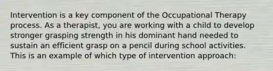 Intervention is a key component of the Occupational Therapy process. As a therapist, you are working with a child to develop stronger grasping strength in his dominant hand needed to sustain an efficient grasp on a pencil during school activities. This is an example of which type of intervention approach: