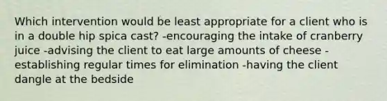 Which intervention would be least appropriate for a client who is in a double hip spica cast? -encouraging the intake of cranberry juice -advising the client to eat large amounts of cheese -establishing regular times for elimination -having the client dangle at the bedside