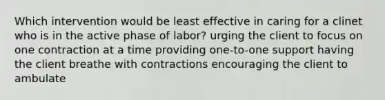 Which intervention would be least effective in caring for a clinet who is in the active phase of labor? urging the client to focus on one contraction at a time providing one-to-one support having the client breathe with contractions encouraging the client to ambulate