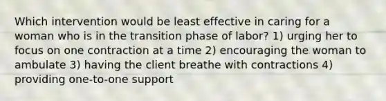 Which intervention would be least effective in caring for a woman who is in the transition phase of labor? 1) urging her to focus on one contraction at a time 2) encouraging the woman to ambulate 3) having the client breathe with contractions 4) providing one-to-one support