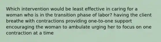 Which intervention would be least effective in caring for a woman who is in the transition phase of labor? having the client breathe with contractions providing one-to-one support encouraging the woman to ambulate urging her to focus on one contraction at a time