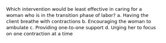 Which intervention would be least effective in caring for a woman who is in the transition phase of labor? a. Having the client breathe with contractions b. Encouraging the woman to ambulate c. Providing one-to-one support d. Urging her to focus on one contraction at a time