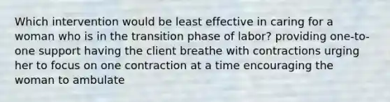 Which intervention would be least effective in caring for a woman who is in the transition phase of labor? providing one-to-one support having the client breathe with contractions urging her to focus on one contraction at a time encouraging the woman to ambulate