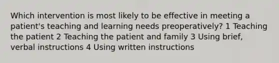 Which intervention is most likely to be effective in meeting a patient's teaching and learning needs preoperatively? 1 Teaching the patient 2 Teaching the patient and family 3 Using brief, verbal instructions 4 Using written instructions