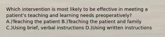 Which intervention is most likely to be effective in meeting a patient's teaching and learning needs preoperatively? A.)Teaching the patient B.)Teaching the patient and family C.)Using brief, verbal instructions D.)Using written instructions