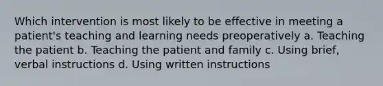 Which intervention is most likely to be effective in meeting a patient's teaching and learning needs preoperatively a. Teaching the patient b. Teaching the patient and family c. Using brief, verbal instructions d. Using written instructions