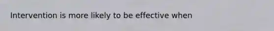 Intervention is more likely to be effective when