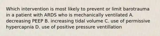 Which intervention is most likely to prevent or limit barotrauma in a patient with ARDS who is mechanically ventilated A. decreasing PEEP B. increasing tidal volume C. use of permissive hypercapnia D. use of positive pressure ventillation