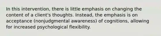 In this intervention, there is little emphasis on changing the content of a client's thoughts. Instead, the emphasis is on acceptance (nonjudgmental awareness) of cognitions, allowing for increased psychological flexibility.