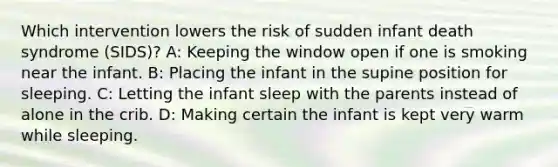 Which intervention lowers the risk of sudden infant death syndrome (SIDS)? A: Keeping the window open if one is smoking near the infant. B: Placing the infant in the supine position for sleeping. C: Letting the infant sleep with the parents instead of alone in the crib. D: Making certain the infant is kept very warm while sleeping.