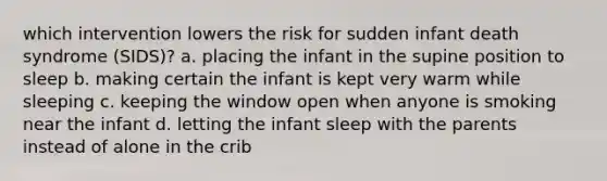 which intervention lowers the risk for sudden infant death syndrome (SIDS)? a. placing the infant in the supine position to sleep b. making certain the infant is kept very warm while sleeping c. keeping the window open when anyone is smoking near the infant d. letting the infant sleep with the parents instead of alone in the crib