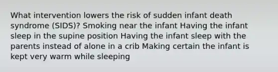 What intervention lowers the risk of sudden infant death syndrome (SIDS)? Smoking near the infant Having the infant sleep in the supine position Having the infant sleep with the parents instead of alone in a crib Making certain the infant is kept very warm while sleeping