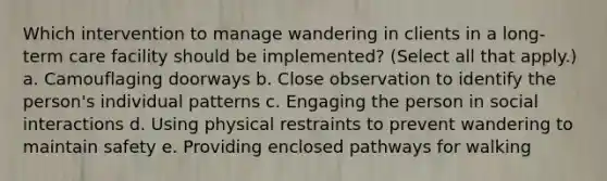 Which intervention to manage wandering in clients in a long-term care facility should be implemented? (Select all that apply.) a. Camouflaging doorways b. Close observation to identify the person's individual patterns c. Engaging the person in social interactions d. Using physical restraints to prevent wandering to maintain safety e. Providing enclosed pathways for walking