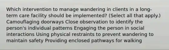 Which intervention to manage wandering in clients in a long-term care facility should be implemented? (Select all that apply.) Camouflaging doorways Close observation to identify the person's individual patterns Engaging the person in social interactions Using physical restraints to prevent wandering to maintain safety Providing enclosed pathways for walking