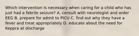 Which intervention is necessary when caring for a child who has just had a febrile seizure? A. consult with neurologist and order EEG B. prepare for admit to PICU C. find out why they have a fever and treat appropriately D. educate about the need for Keppra at discharge