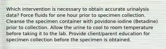 Which intervention is necessary to obtain accurate urinalysis data? Force fluids for one hour prior to specimen collection. Cleanse the specimen container with povidone-iodine (Betadine) prior to collection. Allow the urine to cool to room temperature before taking it to the lab. Provide client/parent education for specimen collection before the specimen is obtained.