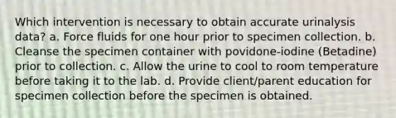 Which intervention is necessary to obtain accurate urinalysis data? a. Force fluids for one hour prior to specimen collection. b. Cleanse the specimen container with povidone-iodine (Betadine) prior to collection. c. Allow the urine to cool to room temperature before taking it to the lab. d. Provide client/parent education for specimen collection before the specimen is obtained.