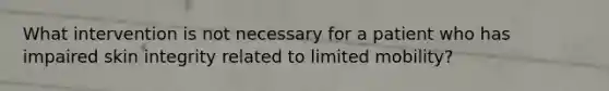 What intervention is not necessary for a patient who has impaired skin integrity related to limited mobility?