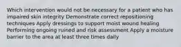 Which intervention would not be necessary for a patient who has impaired skin integrity Demonstrate correct repositioning techniques Apply dressings to support moist wound healing Performing ongoing ruined and risk assessment Apply a moisture barrier to the area at least three times daily