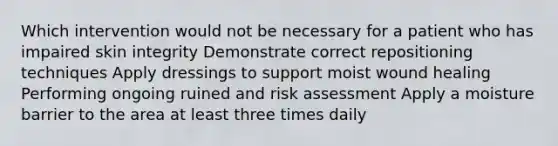 Which intervention would not be necessary for a patient who has impaired skin integrity Demonstrate correct repositioning techniques Apply dressings to support moist wound healing Performing ongoing ruined and risk assessment Apply a moisture barrier to the area at least three times daily