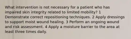 What intervention is not necessary for a patient who has impaired skin integrity related to limited mobility? 1 Demonstrate correct repositioning techniques. 2 Apply dressings to support moist wound healing. 3 Perform an ongoing wound and risk assessment. 4 Apply a moisture barrier to the area at least three times daily.