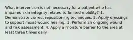 What intervention is not necessary for a patient who has impaired skin integrity related to limited mobility? 1. Demonstrate correct repositioning techniques. 2. Apply dressings to support moist wound healing. 3. Perform an ongoing wound and risk assessment. 4. Apply a moisture barrier to the area at least three times daily.